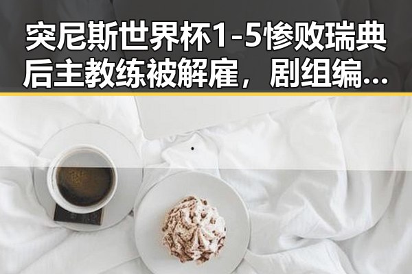 突尼斯世界杯1-5惨败瑞典后主教练被解雇，剧组编剧变动确与白鹿无关的背后黑料