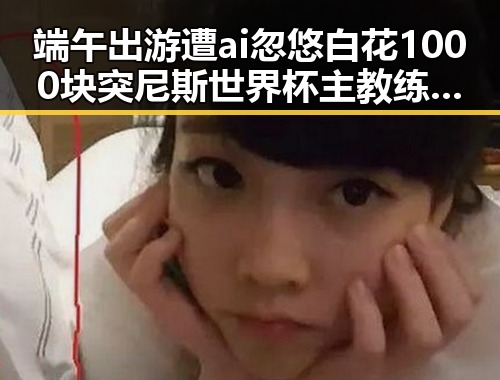 端午出游遭ai忽悠白花1000块突尼斯世界杯主教练被解雇引发的反差吃瓜爆料黑料